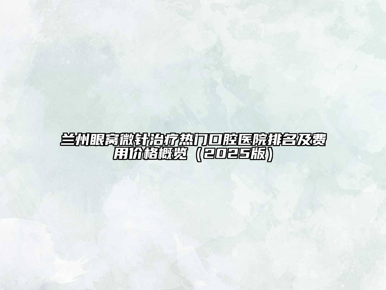 兰州眼窝微针治疗热门口腔医院排名及费用价格概览（2025版）