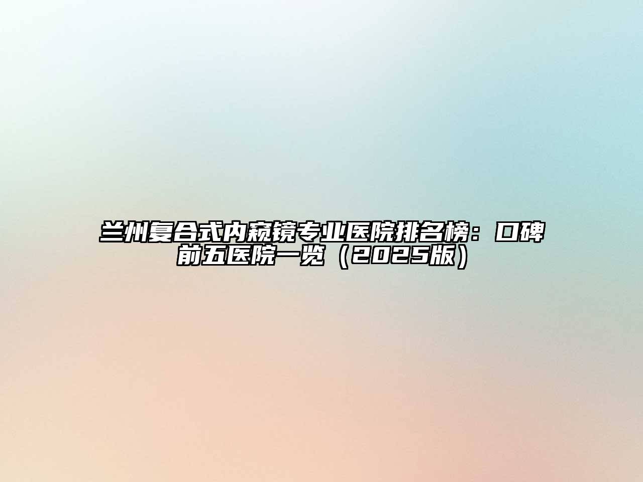 兰州复合式内窥镜专业医院排名榜：口碑前五医院一览（2025版）