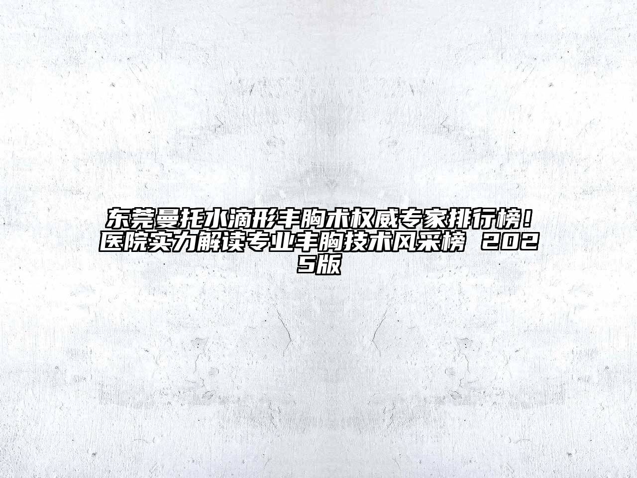 东莞曼托水滴形丰胸术权威专家排行榜！医院实力解读专业丰胸技术风采榜 2025版