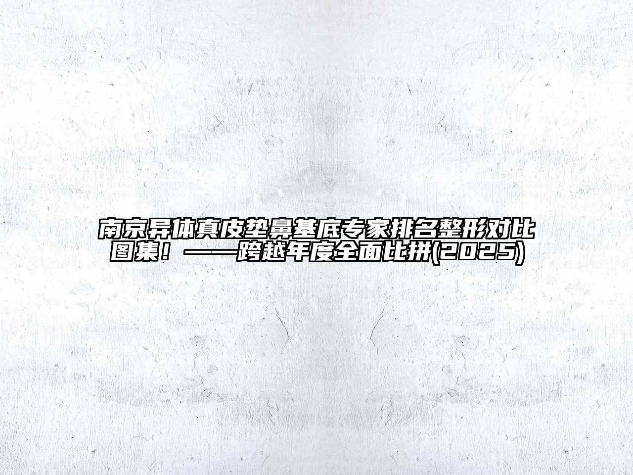 南京异体真皮垫鼻基底专家排名整形对比图集！——跨越年度全面比拼(2025)