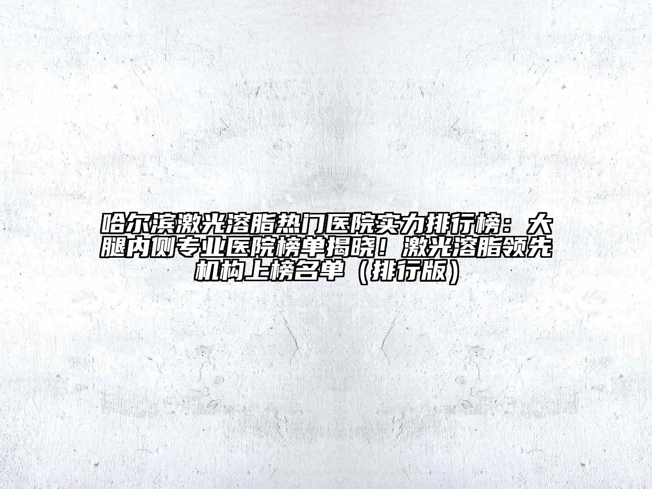 哈尔滨激光溶脂热门医院实力排行榜：大腿内侧专业医院榜单揭晓！激光溶脂领先机构上榜名单（排行版）