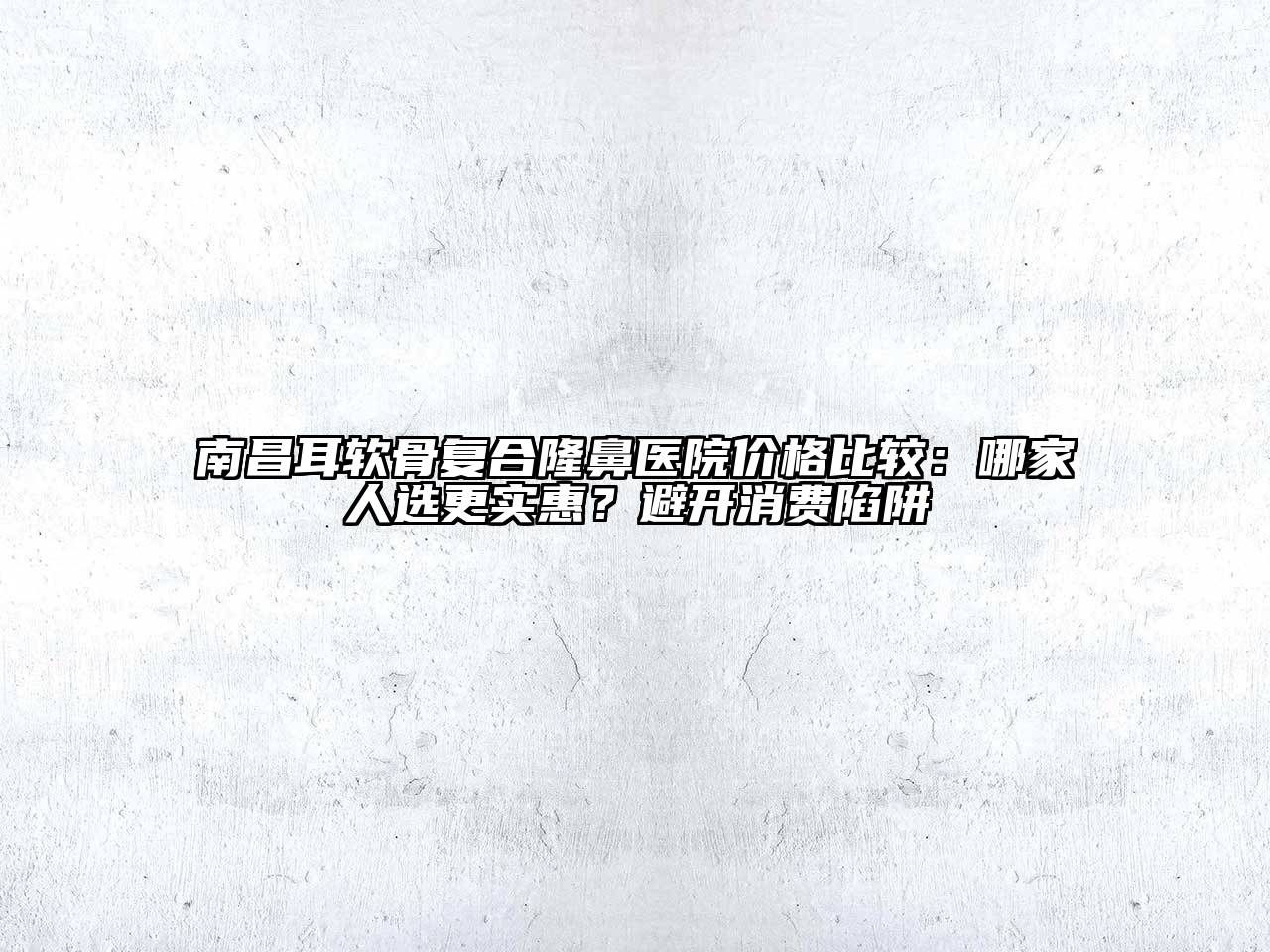 南昌耳软骨复合隆鼻医院价格比较：哪家人选更实惠？避开消费陷阱