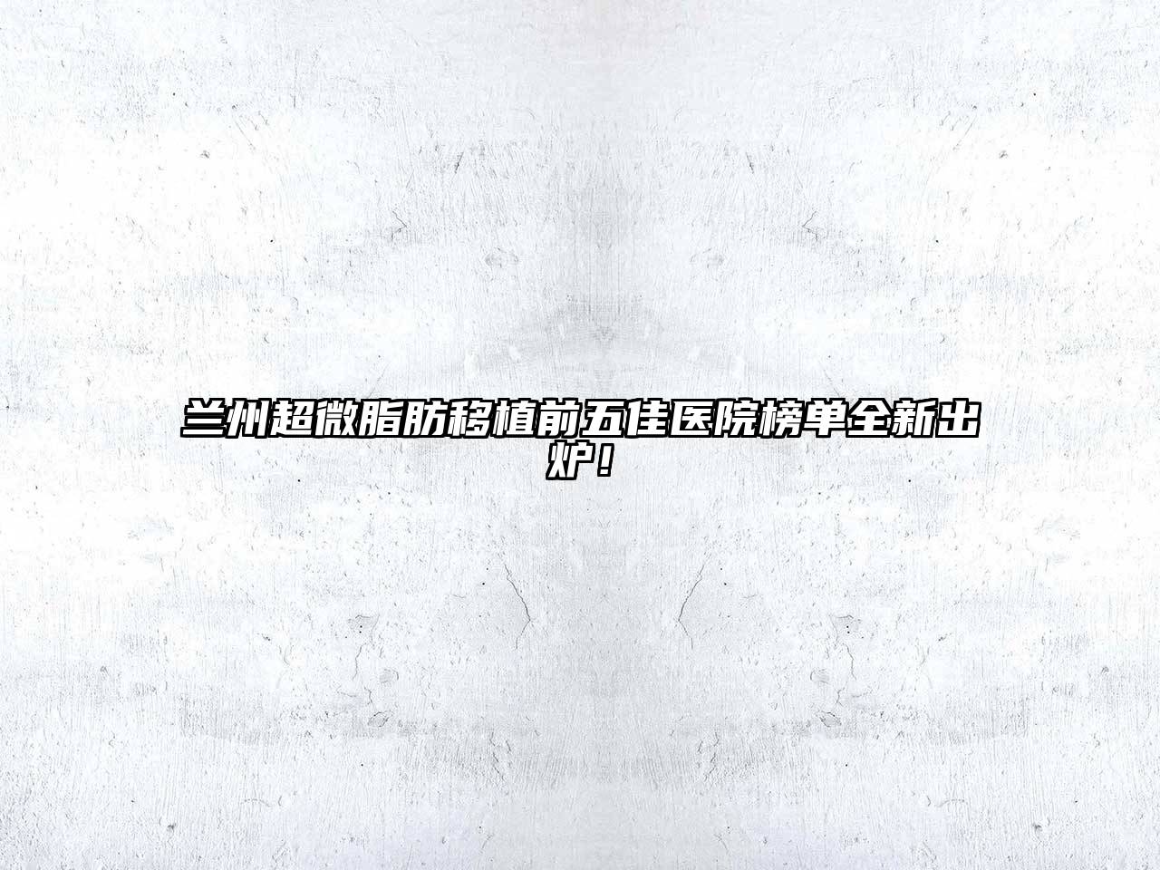 兰州超微脂肪移植前五佳医院榜单全新出炉！