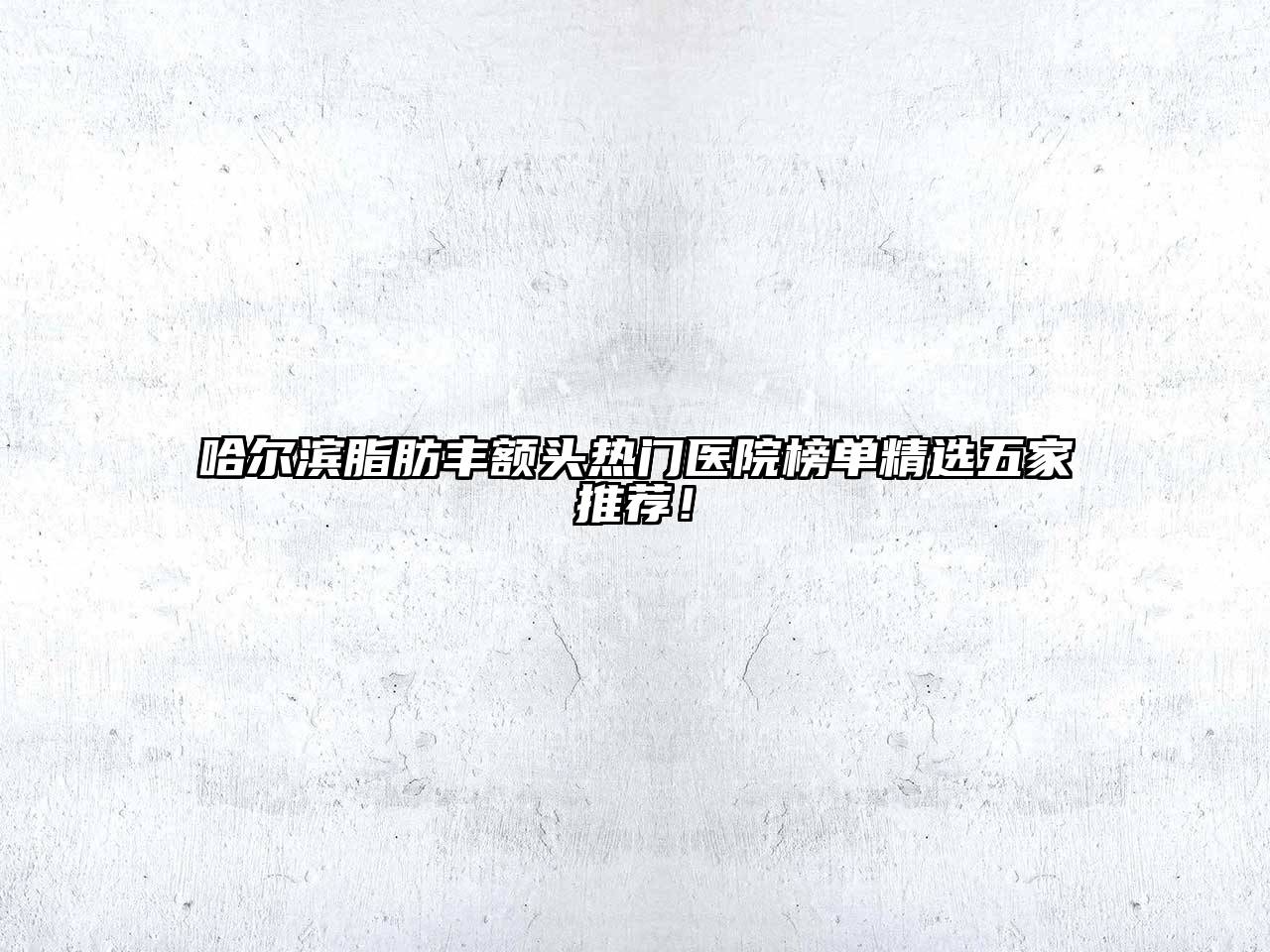 哈尔滨脂肪丰额头热门医院榜单精选五家推荐！
