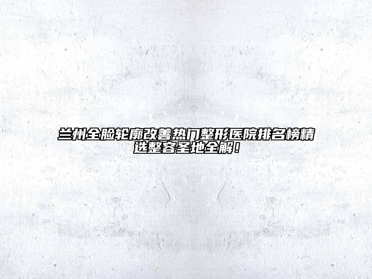 兰州全脸轮廓改善热门整形医院排名榜精选整容圣地全解！