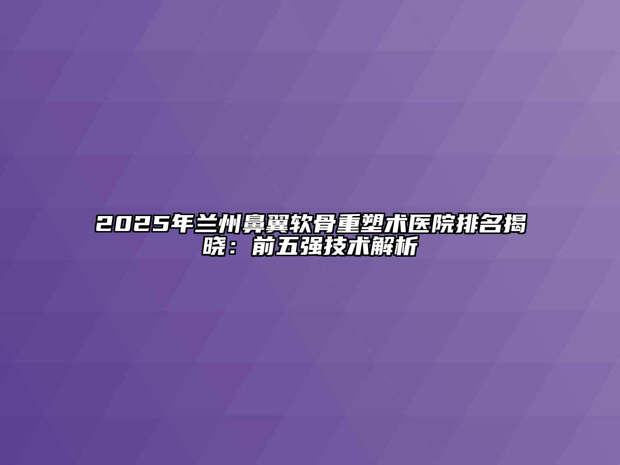 2025年兰州鼻翼软骨重塑术医院排名揭晓：前五强技术解析