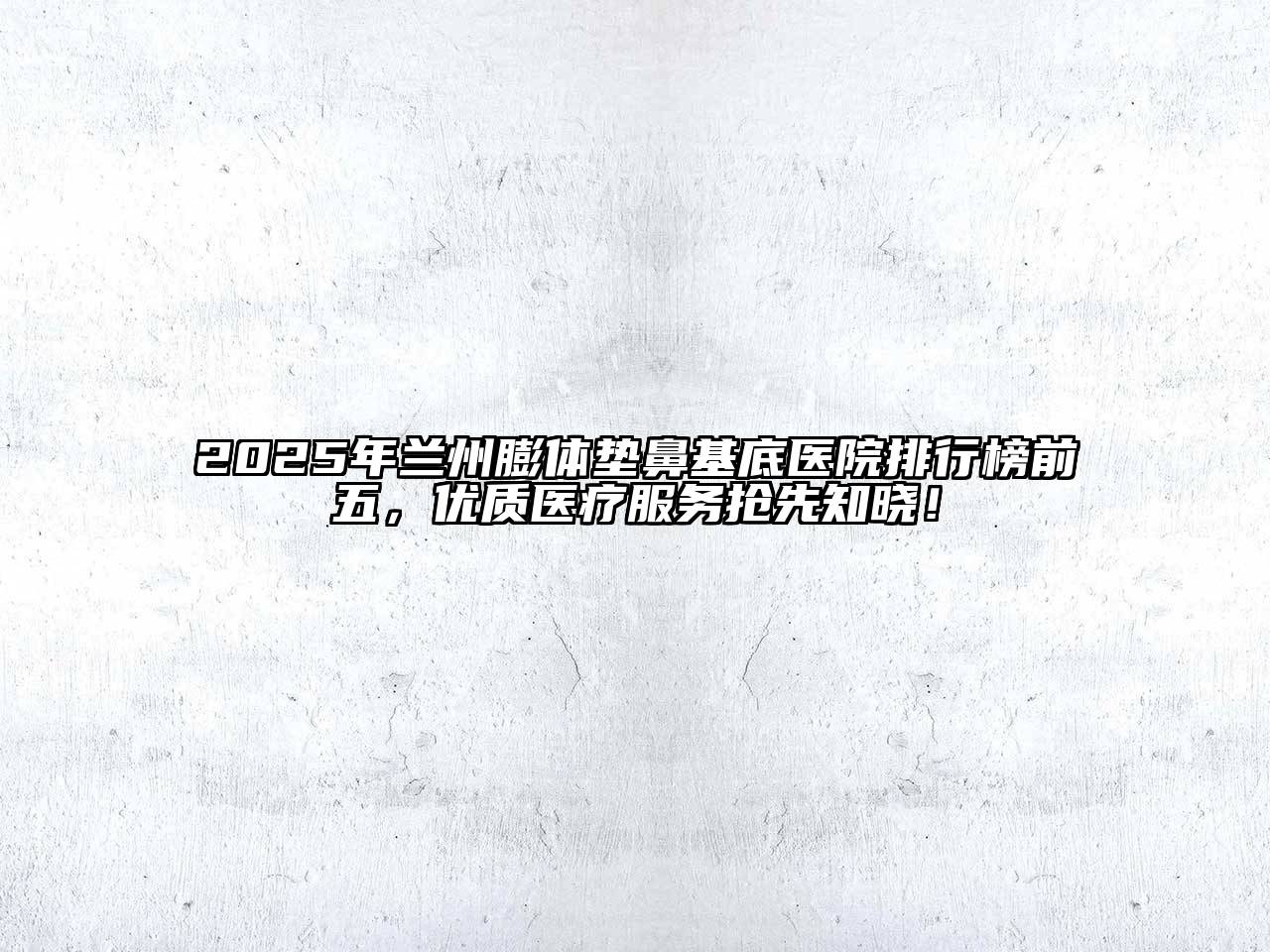 2025年兰州膨体垫鼻基底医院排行榜前五，优质医疗服务抢先知晓！