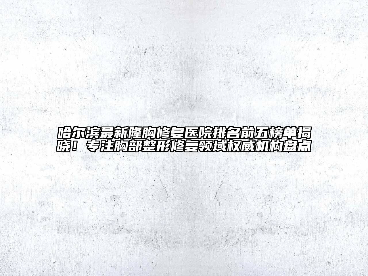 哈尔滨最新隆胸修复医院排名前五榜单揭晓！专注胸部整形修复领域权威机构盘点