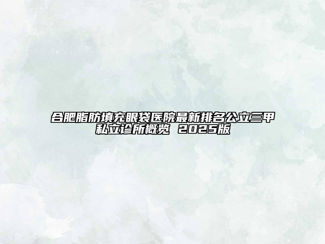合肥脂肪填充眼袋医院最新排名公立三甲私立诊所概览 2025版