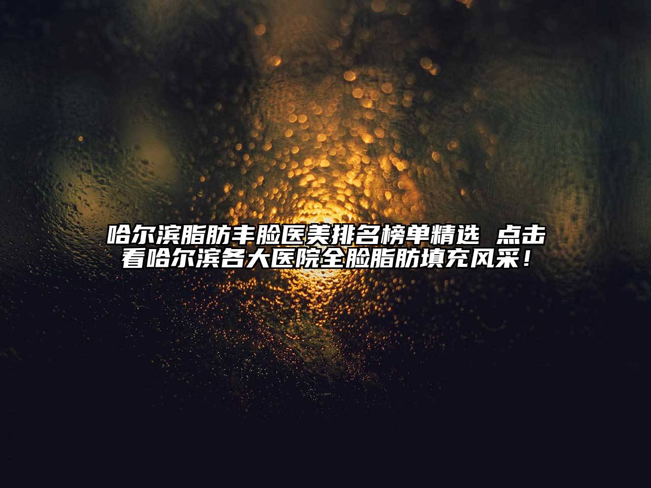 哈尔滨脂肪丰脸医美排名榜单精选 点击看哈尔滨各大医院全脸脂肪填充风采！