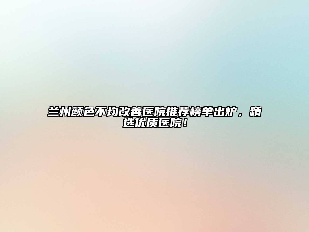 兰州颜色不均改善医院推荐榜单出炉，精选优质医院！
