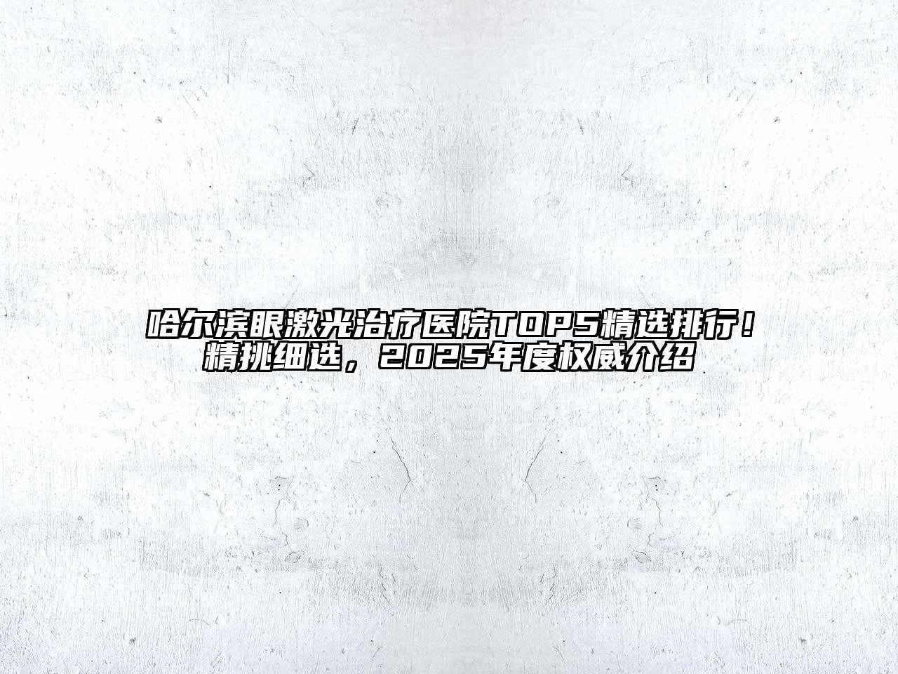 哈尔滨眼激光治疗医院TOP5精选排行！精挑细选，2025年度权威介绍