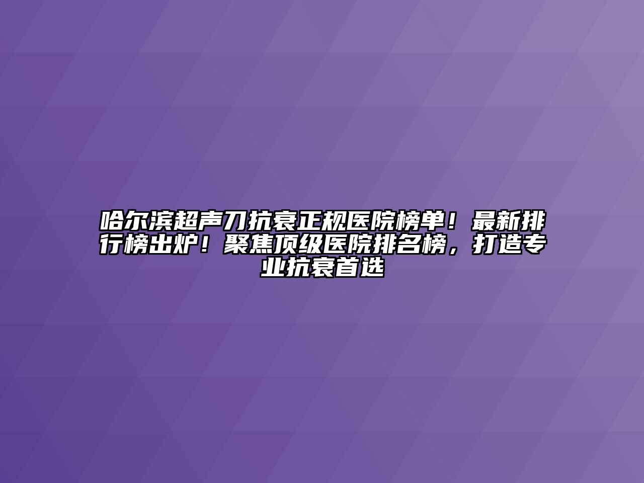 哈尔滨超声刀抗衰正规医院榜单！最新排行榜出炉！聚焦顶级医院排名榜，打造专业抗衰首选