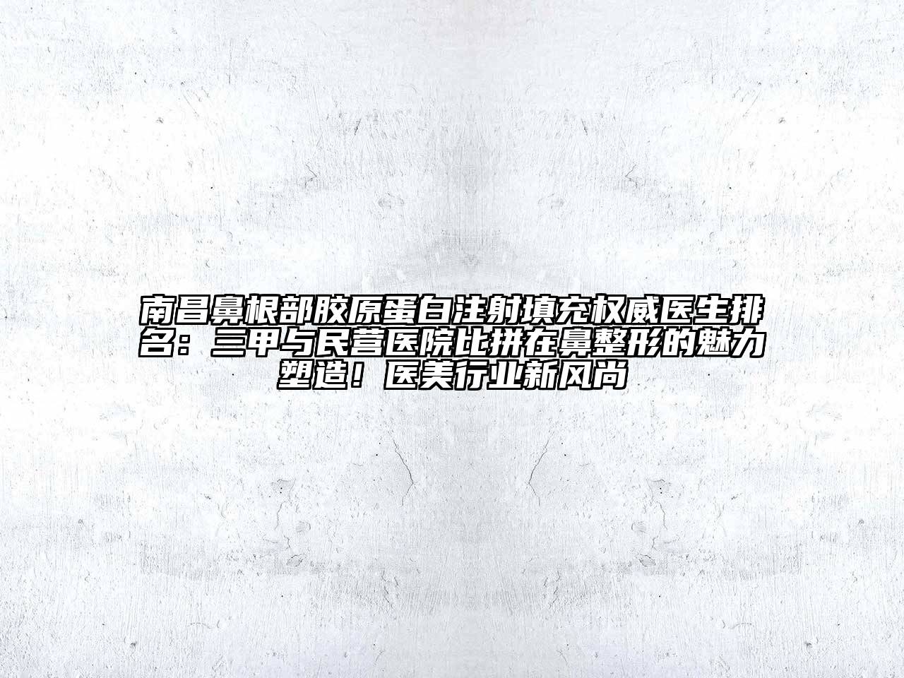 南昌鼻根部胶原蛋白注射填充权威医生排名：三甲与民营医院比拼在鼻整形的魅力塑造！医美行业新风尚