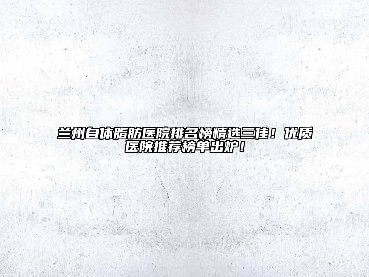 兰州自体脂肪医院排名榜精选三佳！优质医院推荐榜单出炉！