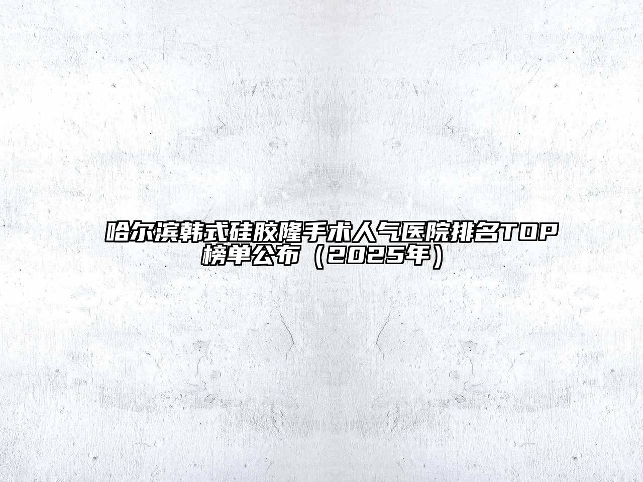 哈尔滨韩式硅胶隆手术人气医院排名TOP榜单公布（2025年）