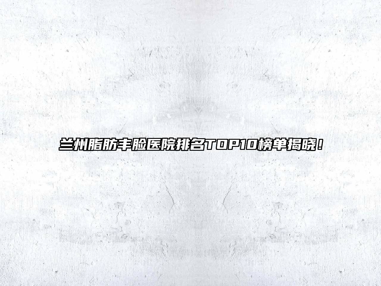 兰州脂肪丰脸医院排名TOP10榜单揭晓！