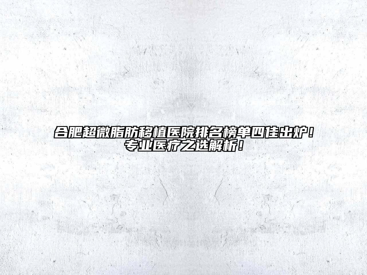 合肥超微脂肪移植医院排名榜单四佳出炉！专业医疗之选解析！