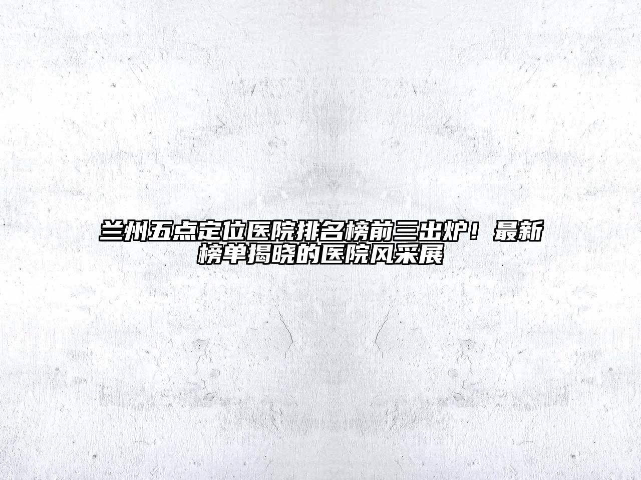 兰州五点定位医院排名榜前三出炉！最新榜单揭晓的医院风采展