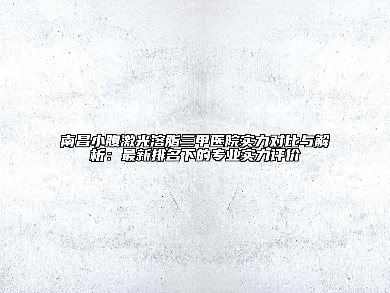 南昌小腹激光溶脂三甲医院实力对比与解析：最新排名下的专业实力评价