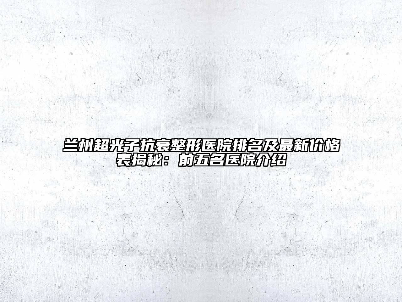 兰州超光子抗衰整形医院排名及最新价格表揭秘：前五名医院介绍