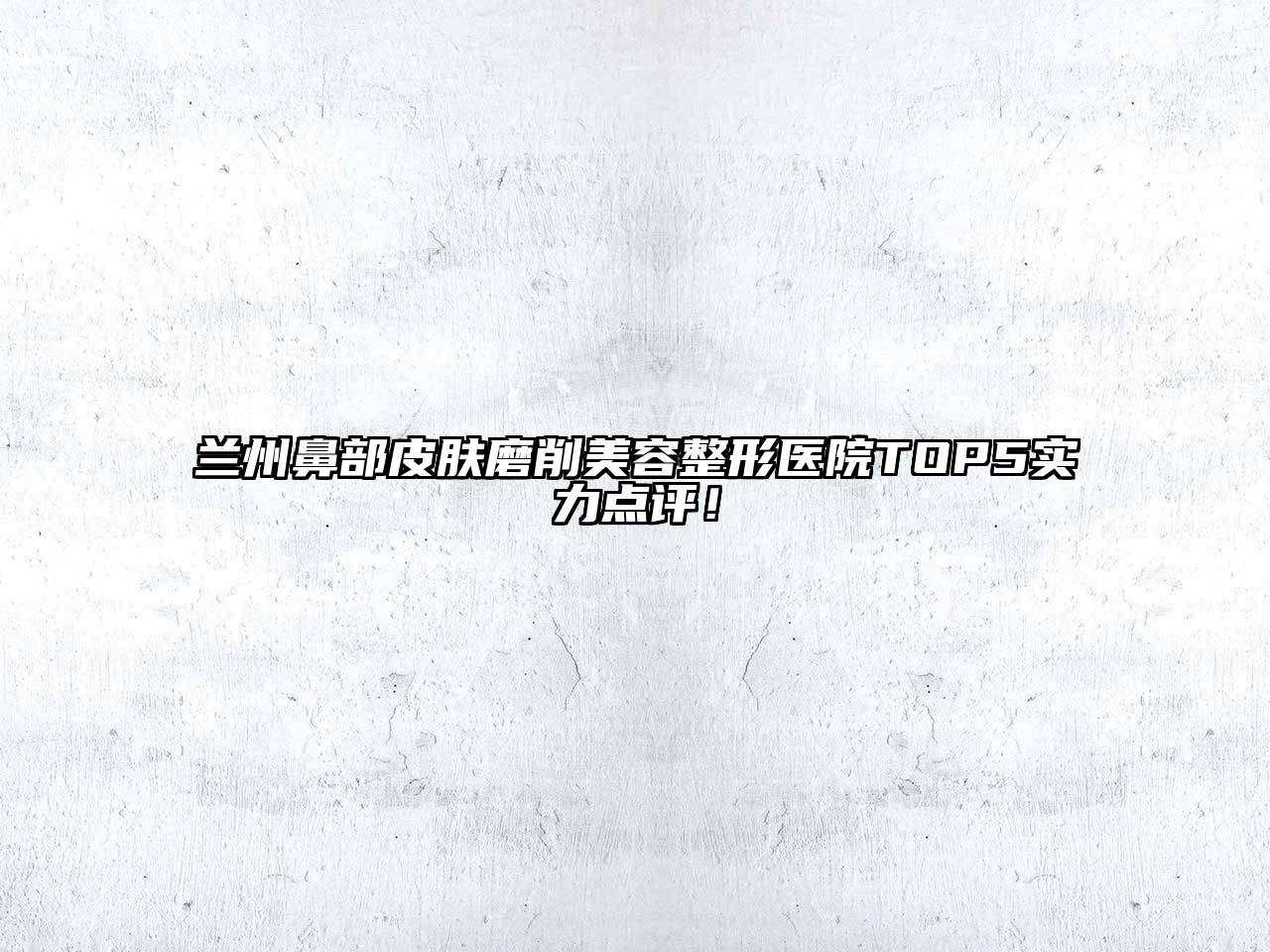 兰州鼻部皮肤磨削美容整形医院TOP5实力点评！