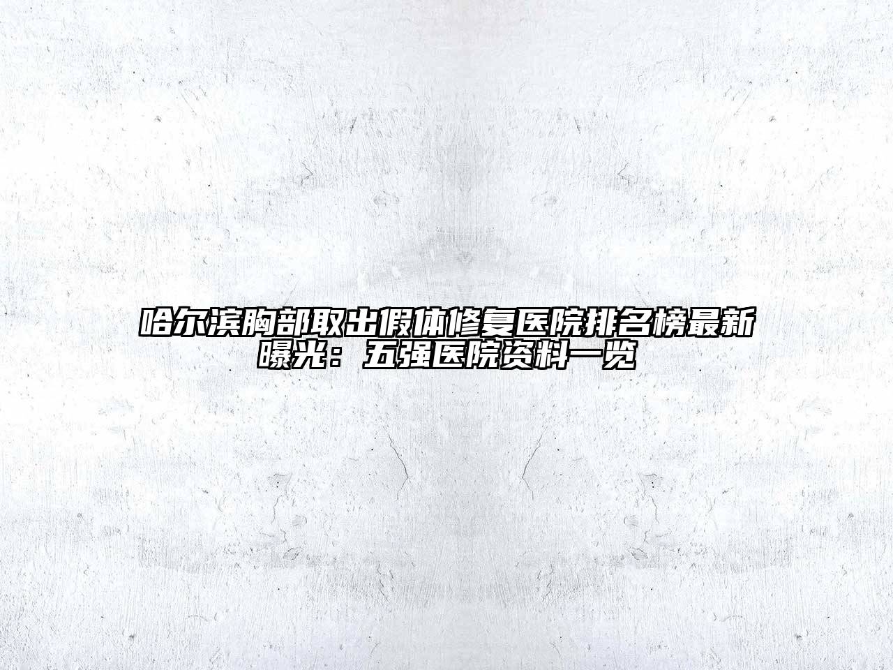 哈尔滨胸部取出假体修复医院排名榜最新曝光：五强医院资料一览