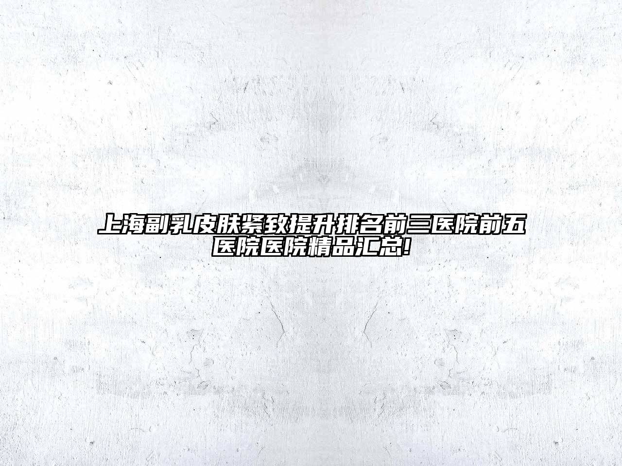 上海副乳皮肤紧致提升排名前三医院前五医院医院精品汇总!