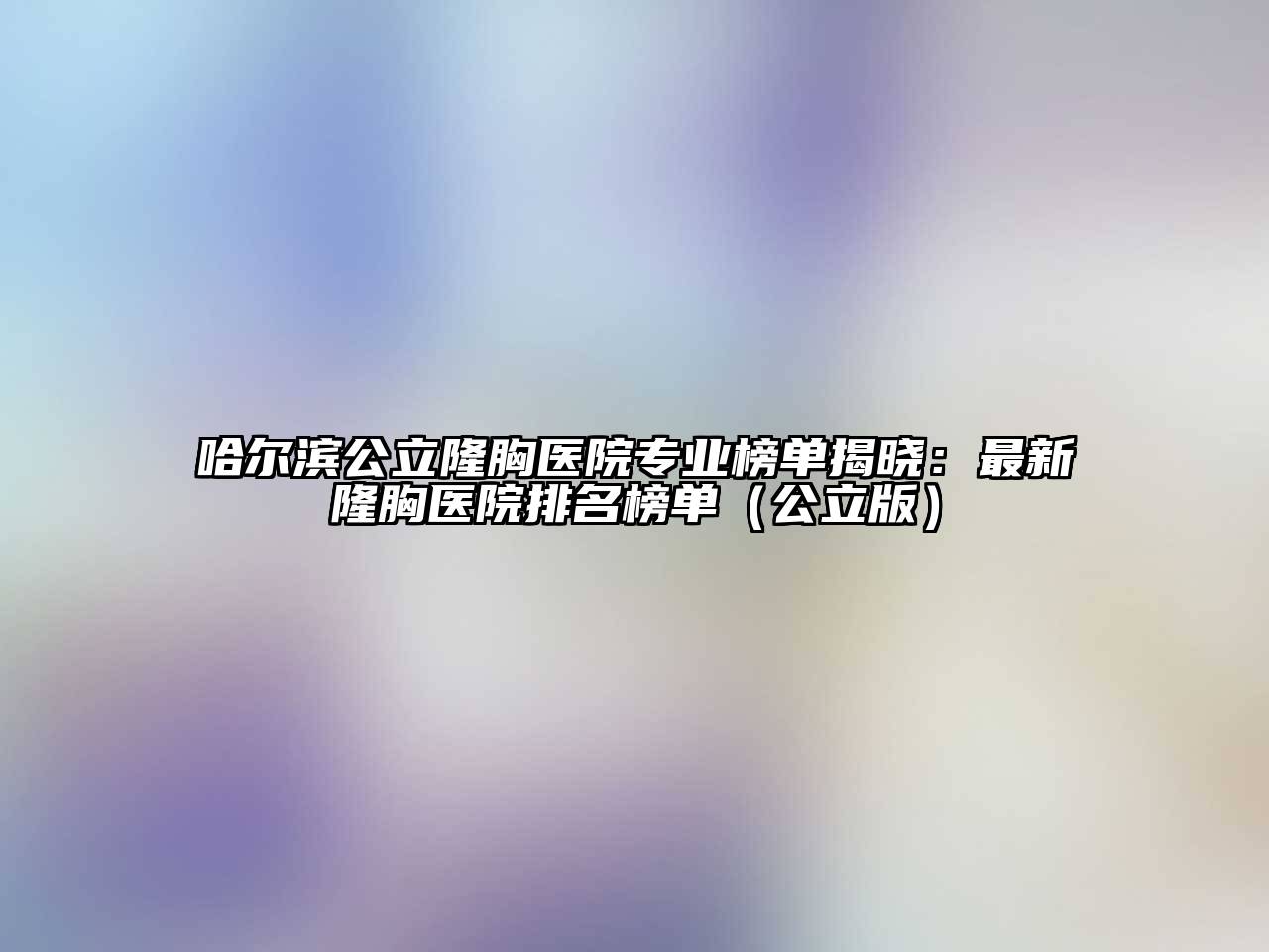 哈尔滨公立隆胸医院专业榜单揭晓：最新隆胸医院排名榜单（公立版）