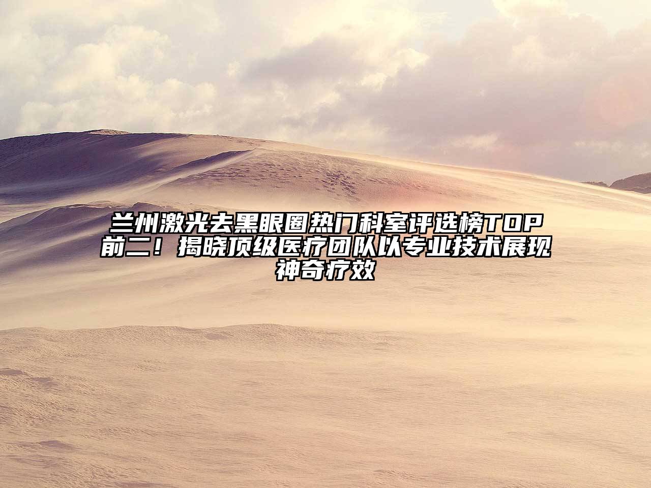 兰州激光去黑眼圈热门科室评选榜TOP前二！揭晓顶级医疗团队以专业技术展现神奇疗效