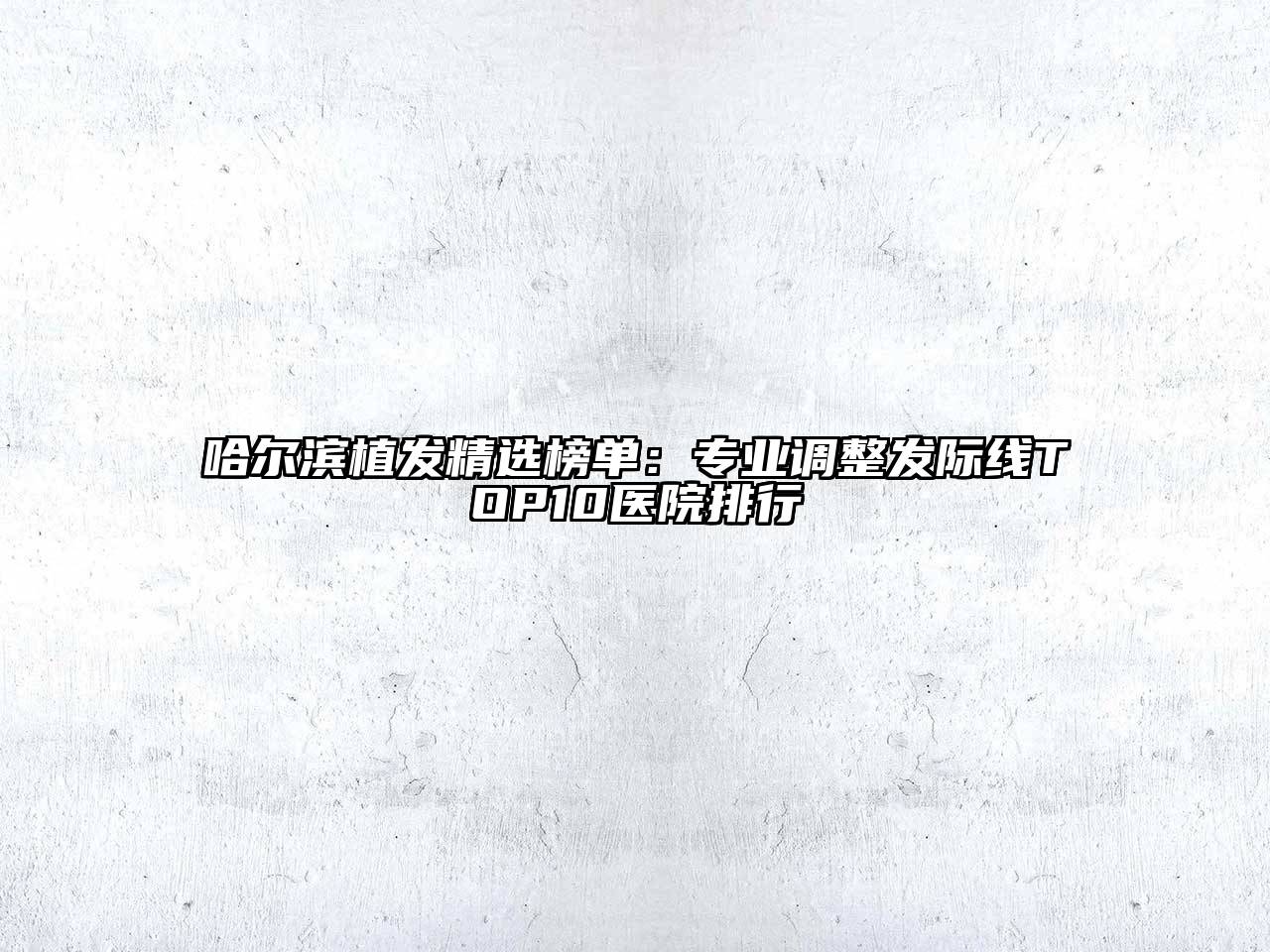 哈尔滨植发精选榜单：专业调整发际线TOP10医院排行