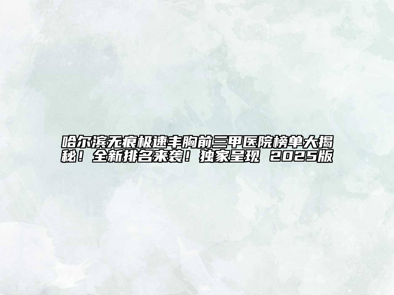 哈尔滨无痕极速丰胸前三甲医院榜单大揭秘！全新排名来袭！独家呈现 2025版