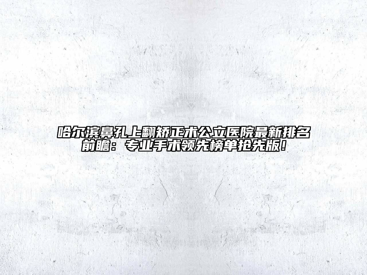 哈尔滨鼻孔上翻矫正术公立医院最新排名前瞻：专业手术领先榜单抢先版！