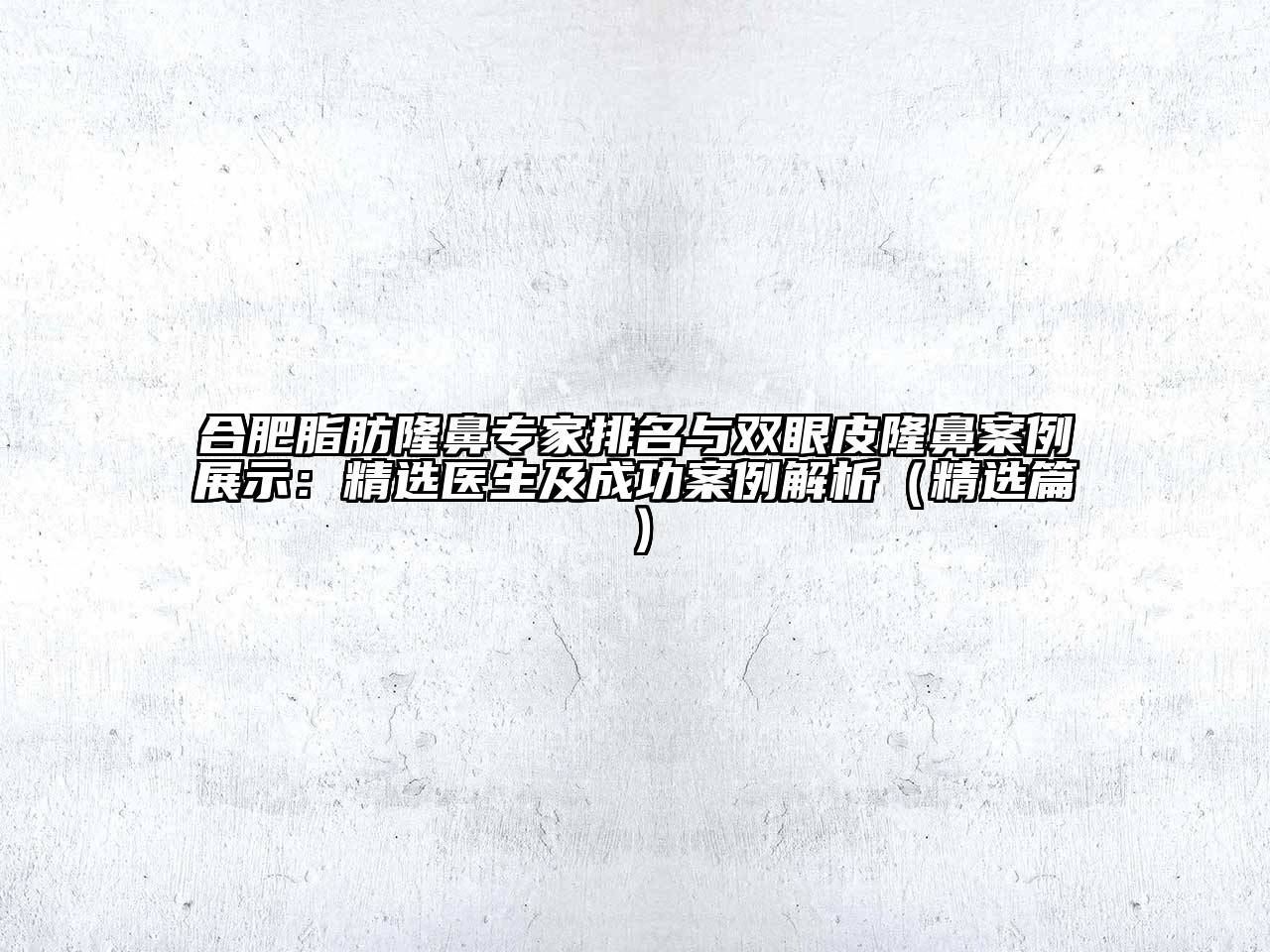 合肥脂肪隆鼻专家排名与双眼皮隆鼻案例展示：精选医生及成功案例解析（精选篇）
