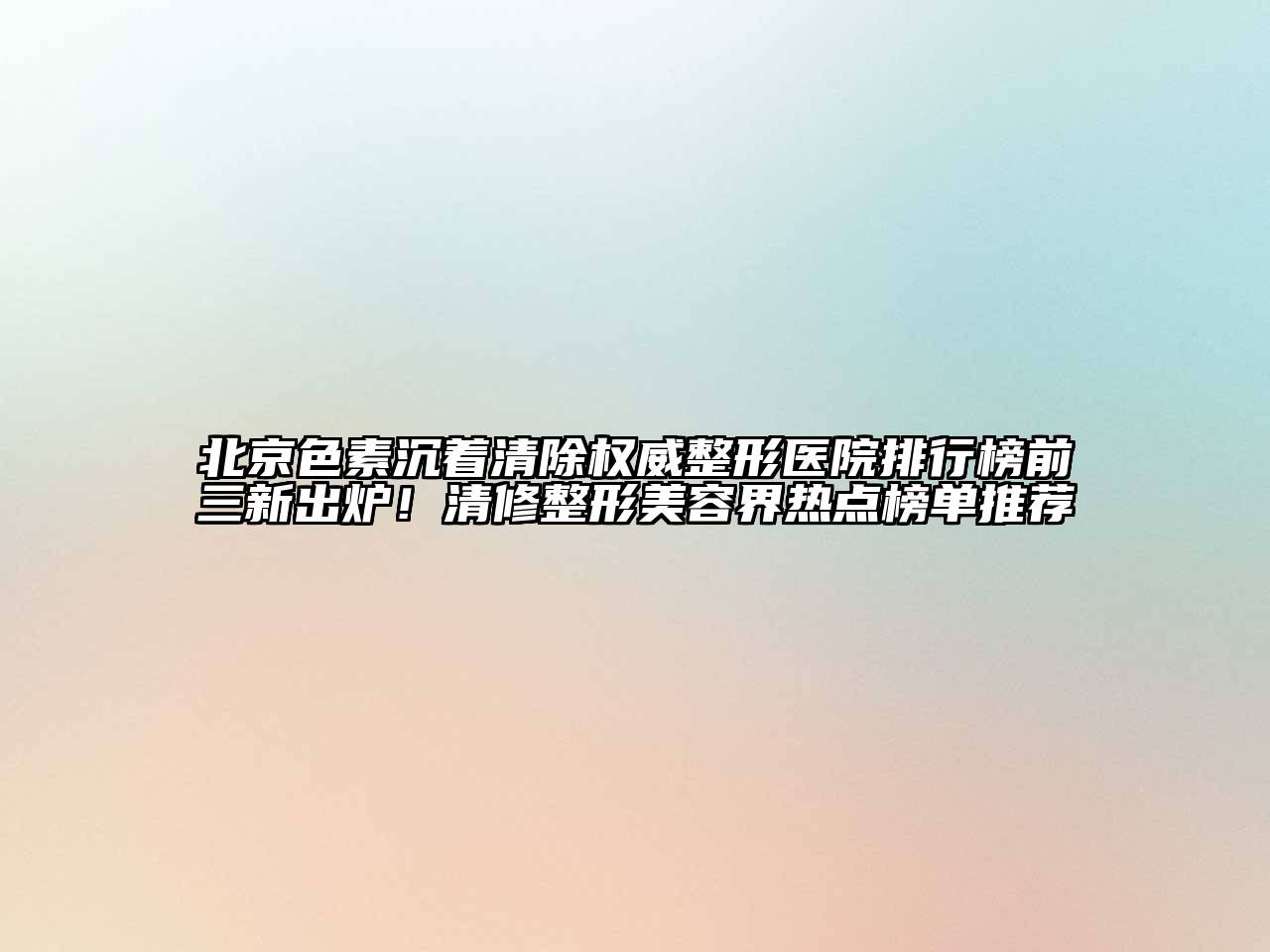 北京色素沉着清除权威整形医院排行榜前三新出炉！清修整形美容界热点榜单推荐