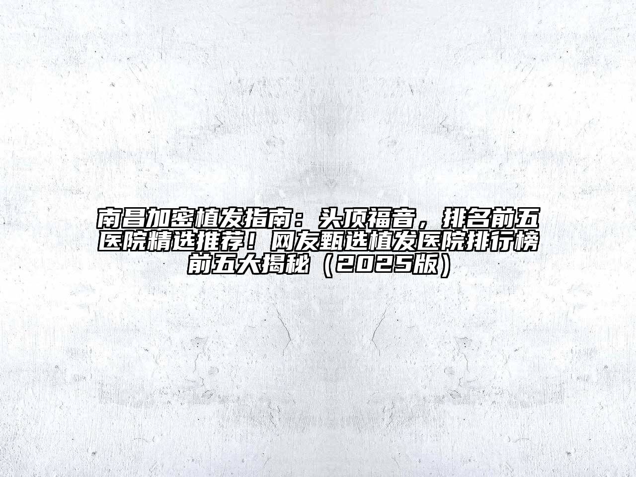 南昌加密植发指南：头顶福音，排名前五医院精选推荐！网友甄选植发医院排行榜前五大揭秘（2025版）