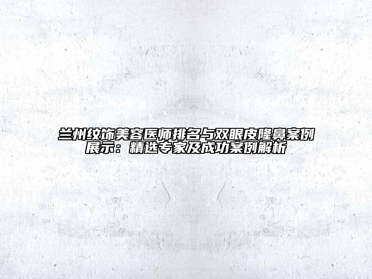 兰州纹饰美容医师排名与双眼皮隆鼻案例展示：精选专家及成功案例解析