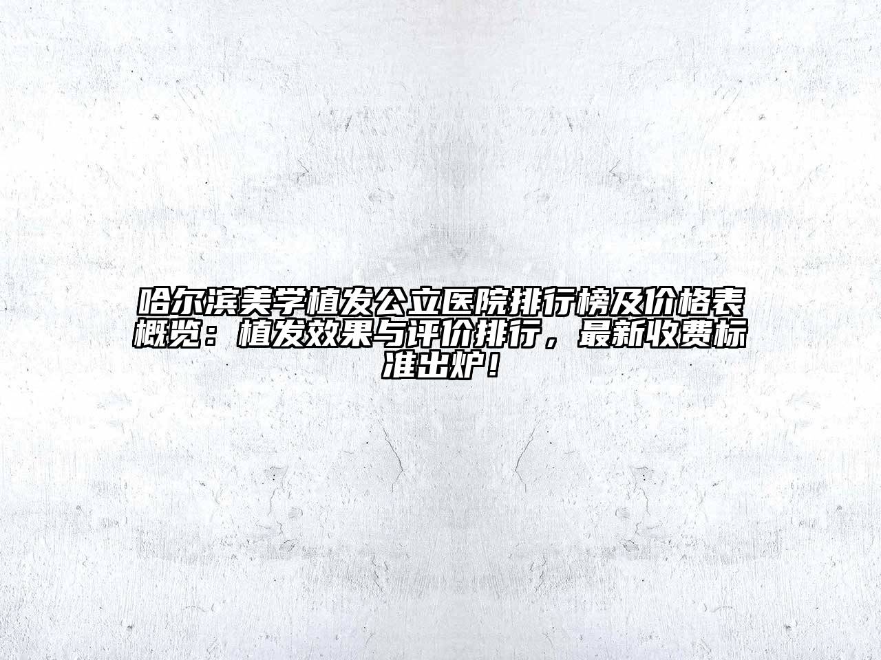 哈尔滨美学植发公立医院排行榜及价格表概览：植发效果与评价排行，最新收费标准出炉！