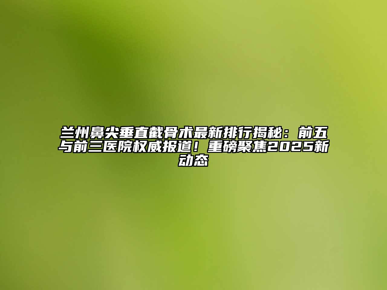 兰州鼻尖垂直截骨术最新排行揭秘：前五与前三医院权威报道！重磅聚焦2025新动态