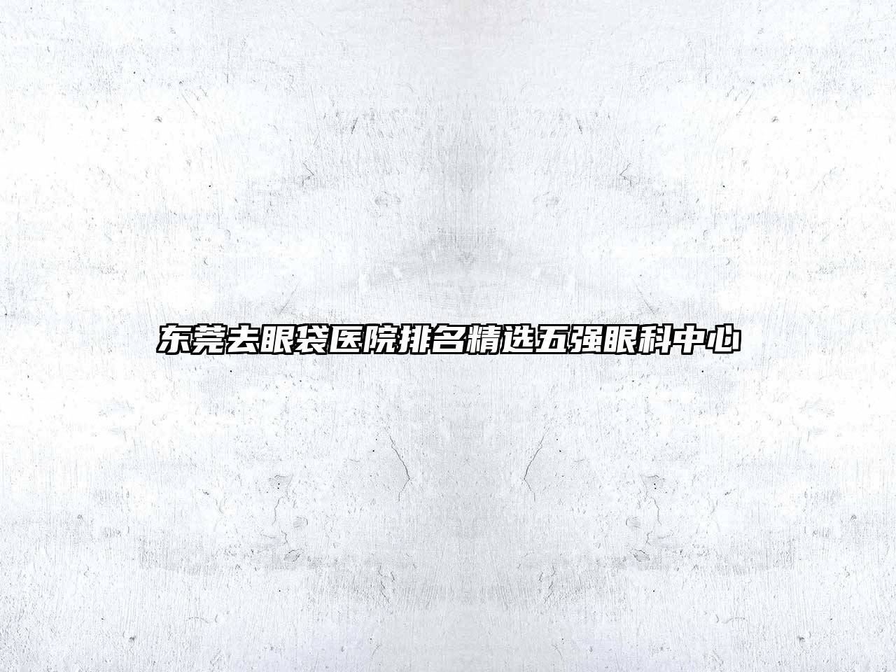 东莞去眼袋医院排名精选五强眼科中心