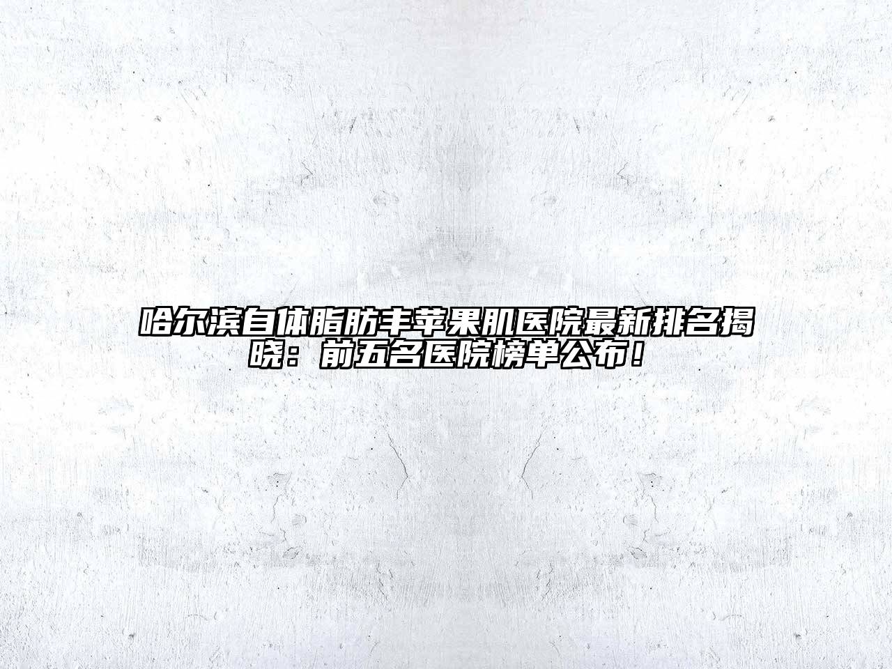 哈尔滨自体脂肪丰苹果肌医院最新排名揭晓：前五名医院榜单公布！