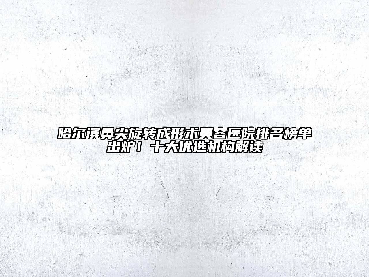 哈尔滨鼻尖旋转成形术美容医院排名榜单出炉！十大优选机构解读