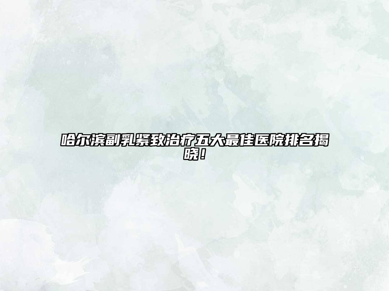 哈尔滨副乳紧致治疗五大最佳医院排名揭晓！