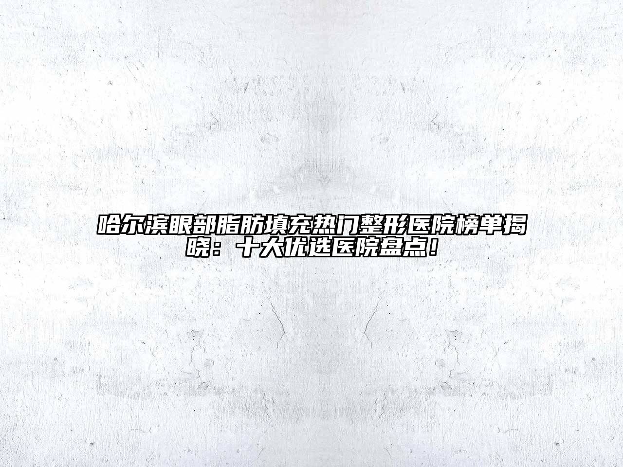 哈尔滨眼部脂肪填充热门整形医院榜单揭晓：十大优选医院盘点！