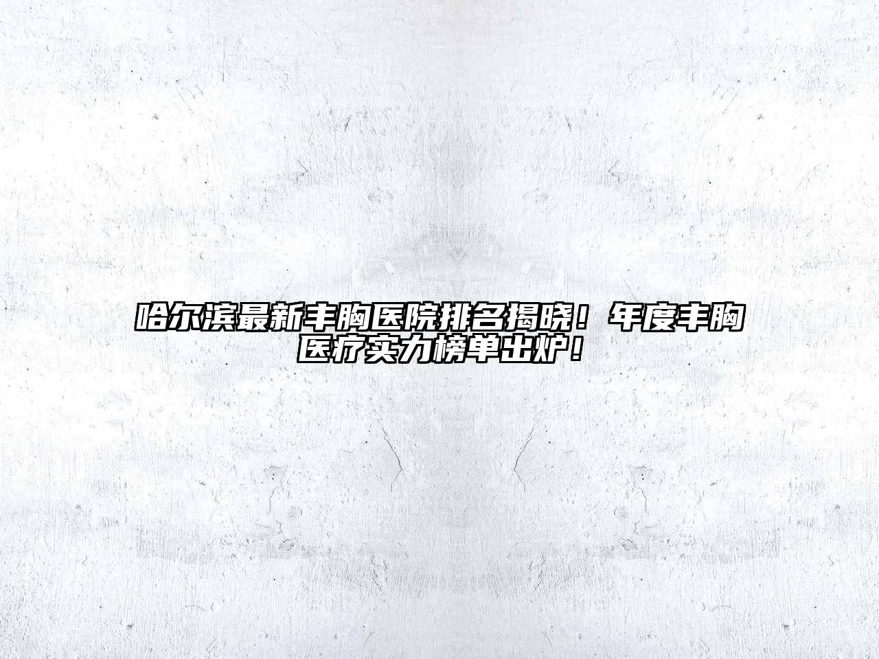 哈尔滨最新丰胸医院排名揭晓！年度丰胸医疗实力榜单出炉！