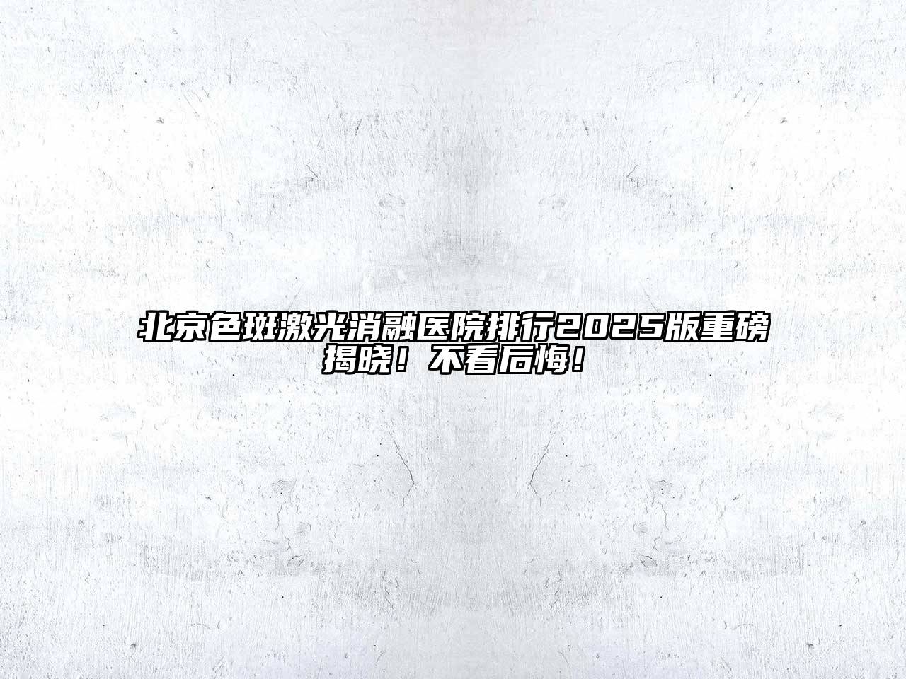 北京色斑激光消融医院排行2025版重磅揭晓！不看后悔！