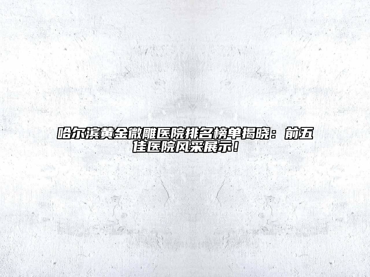 哈尔滨黄金微雕医院排名榜单揭晓：前五佳医院风采展示！