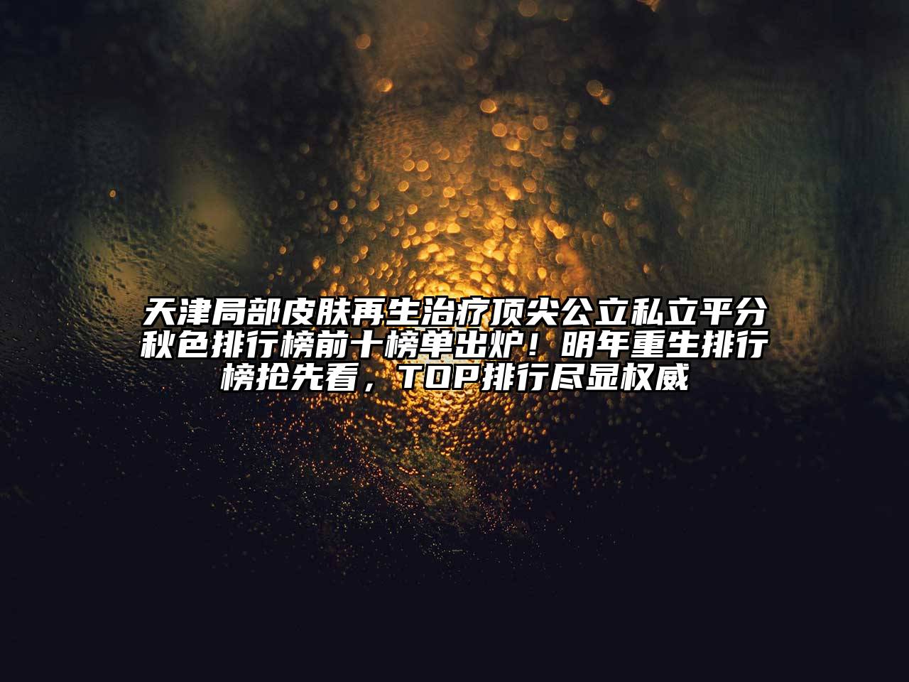 天津局部皮肤再生治疗顶尖公立私立平分秋色排行榜前十榜单出炉！明年重生排行榜抢先看，TOP排行尽显权威