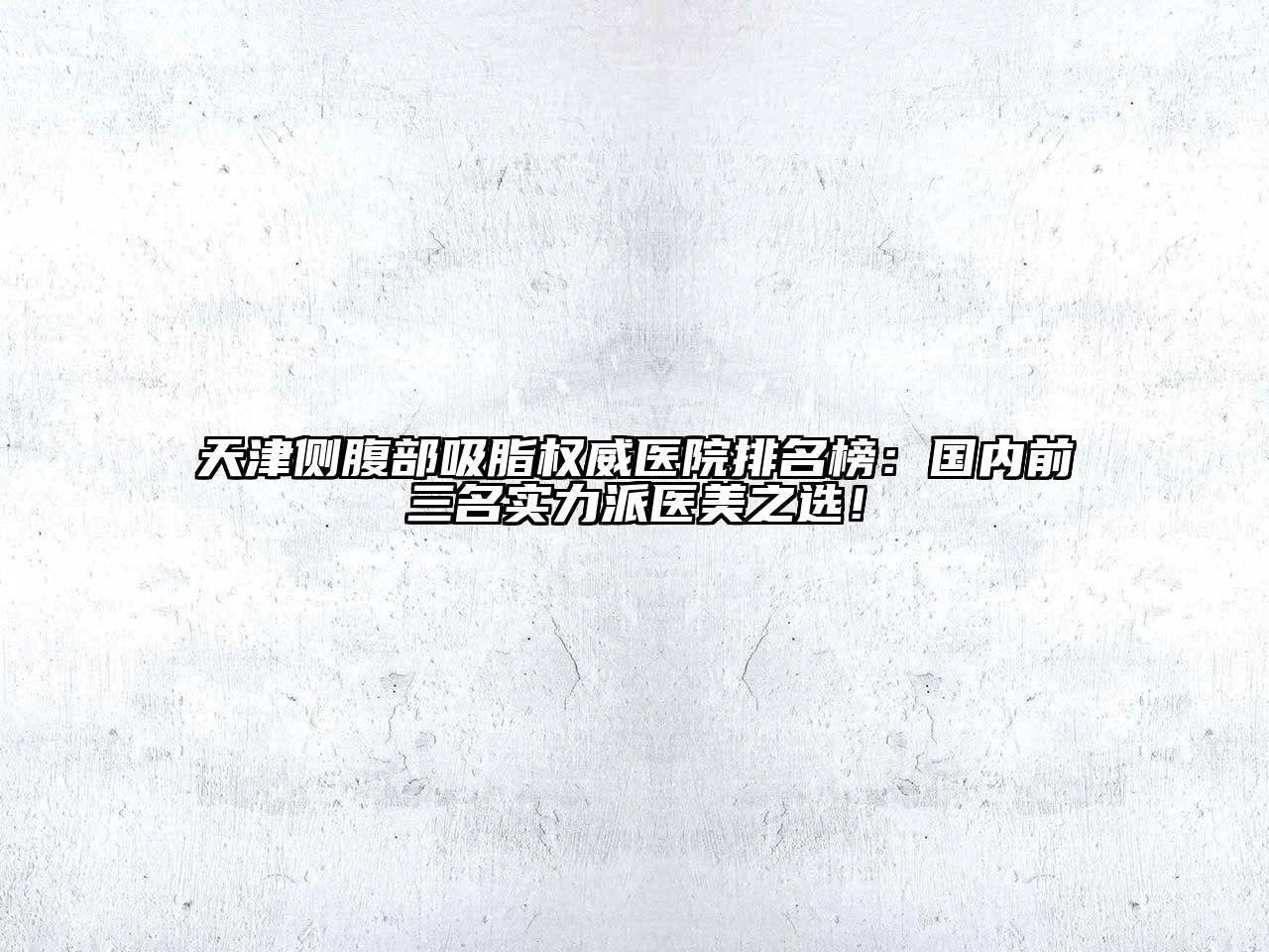 天津侧腹部吸脂权威医院排名榜：国内前三名实力派医美之选！