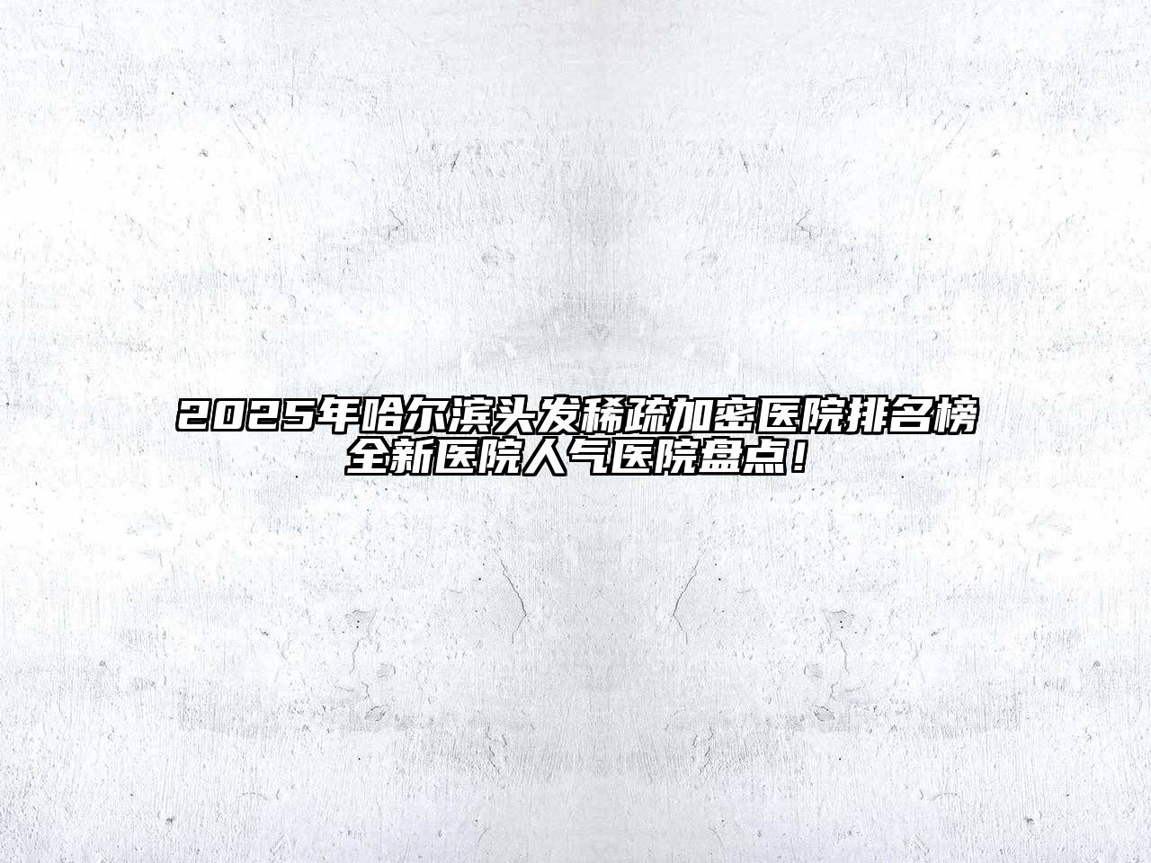 2025年哈尔滨头发稀疏加密医院排名榜全新医院人气医院盘点！
